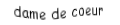 Je suis une carte. Je viens  avant le roi, je suis rouge mais pas de carreau.